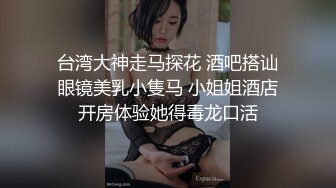 台湾大神走马探花 酒吧搭讪眼镜美乳小隻马 小姐姐酒店开房体验她得毒龙口活