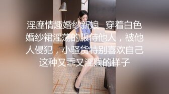 淫靡情趣婚纱新娘✿穿着白色婚纱裙淫荡的服侍他人，被他人侵犯，小骚货特别喜欢自己这种又乖又淫贱的样子