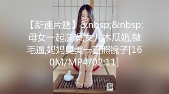 【新速片遞】&nbsp;&nbsp;母女一起洗澡,女儿木瓜奶,微毛逼,妈妈臭美一直照镜子[160M/MP4/02:11]