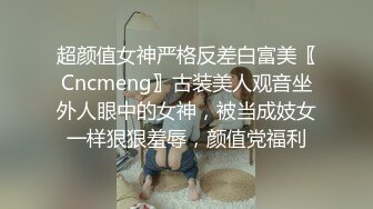 超颜值女神严格反差白富美〖Cncmeng〗古装美人观音坐外人眼中的女神，被当成妓女一样狠狠羞辱，颜值党福利