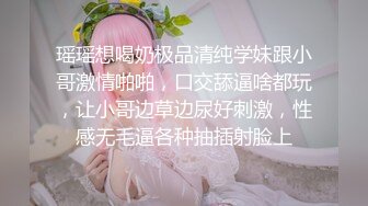 瑶瑶想喝奶极品清纯学妹跟小哥激情啪啪，口交舔逼啥都玩，让小哥边草边尿好刺激，性感无毛逼各种抽插射脸上