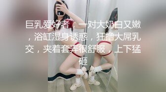 巨乳爱好者，一对大奶白又嫩，浴缸湿身诱惑，狂撸大屌乳交，夹着套弄很舒服，上下猛砸