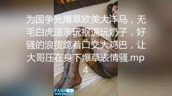 为国争光爆草欧美大洋马，无毛白虎逼亲玩抠逼玩奶子，好骚的浪货跪着口交大鸡巴，让大哥压在身下爆草表情骚.mp4