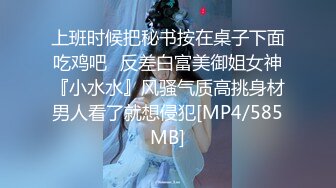 上班时候把秘书按在桌子下面吃鸡吧✅反差白富美御姐女神『小水水』风骚气质高挑身材男人看了就想侵犯[MP4/585MB]