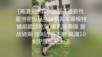 [高清无水印]-出品【最新性爱泄密极品身材豪乳车展模特镜前跪舔吃屌 爆乳骑乘操 激战骑乘 淫叫连连不断 高清1080P原版无水印