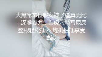 大黑屌来征服女神了逼真无比，深喉卖力，白虎穴特写尿尿 整根轻松插入 炮机抽插享受高潮