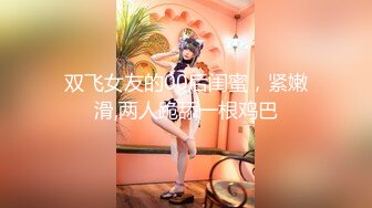 双飞女友的00后闺蜜，紧嫩滑,两人跪舔一根鸡巴