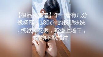 【极品大骚逼】乍一看有几分像杨幂，180cm的长腿妹妹，纯欲天花板，轮番上场干，尤物不能放过