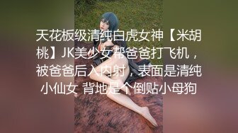 天花板级清纯白虎女神【米胡桃】JK美少女帮爸爸打飞机，被爸爸后入内射，表面是清纯小仙女 背地是个倒贴小母狗