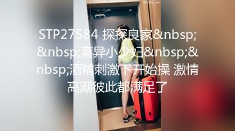 STP27584 探探良家&nbsp;&nbsp;离异小少妇&nbsp;&nbsp;酒精刺激下开始操 激情高潮彼此都满足了