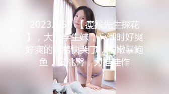 2023.5.5，【瘦猴先生探花】，大一学生妹，高潮时好爽好爽的叫着快哭了，粉嫩暴鲍鱼，蜜桃臀，力推佳作