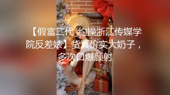 【假富二代_约操浙江传媒学院反差婊】货真价实大奶子，多次口爆颜射