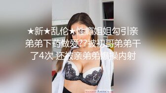 ★新★乱伦★性瘾姐姐勾引亲弟弟下药做爱??被初哥弟弟干了4次 还被亲弟弟爆操内射