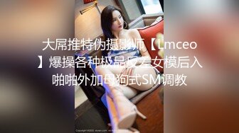 大屌推特伪摄影师【Lmceo】爆操各种极品反差女模后入啪啪外加母狗式SM调教