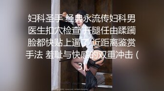 妇科圣手 经典永流传妇科男医生扣穴检查 开腿任由蹂躏脸都快贴上逼了 近距离鉴赏手法 羞耻与快感的双重冲击 (3)