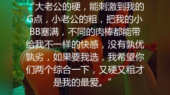 “大老公的硬，能刺激到我的G点，小老公的粗，把我的小BB塞满，不同的肉棒都能带给我不一样的快感，没有孰优孰劣，如果要我选，我希望你们两个综合一下，又硬又粗才是我的最爱。”