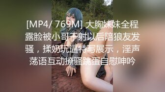 [MP4/ 769M] 大胸妹妹全程露脸被小哥干射以后陪狼友发骚，揉奶玩逼特写展示，淫声荡语互动撩骚跳蛋自慰呻吟