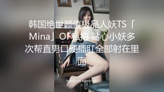 韩国绝世颜值极品人妖TS「Mina」OF私拍 贴心小妖多次帮直男口硬插肛全部射在里面