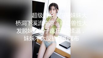 ⚫️⚫️超级乱伦，哥哥妹妹大桥洞下溪流冲凉，哥哥兽性大发脱妹妹裤子疯狂舔B揉逼，妹妹不太反抗任由摆布