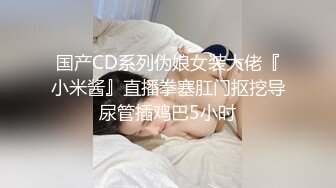 国产CD系列伪娘女装大佬『小米酱』直播拳塞肛门抠挖导尿管插鸡巴5小时