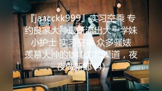 『jaacckk999』实习空乘 专约良家大神最新流出大一学妹 小护士 实习空乘 众多骚婊 羡慕大神的钞能力和渠道，夜夜做新郎 (4)