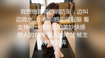 ✿我想做哥哥的消防车，边叫边放水✿小母狗翘起骚屁股 看女神被一步步沦陷美妙快感 穷人的女神 富人的精盆 被主人爸爸玩弄