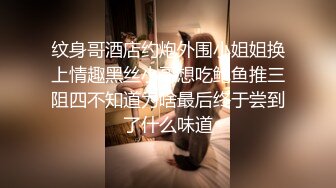 纹身哥酒店约炮外围小姐姐换上情趣黑丝小哥想吃鲍鱼推三阻四不知道为啥最后终于尝到了什么味道