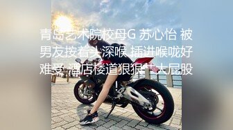 青岛艺术院校母G 苏心怡 被男友按着头深喉 插进喉咙好难受 酒店楼道狠狠艹大屁股！