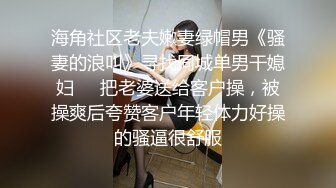 海角社区老夫嫩妻绿帽男《骚妻的浪叫》寻找同城单男干媳妇❤️把老婆送给客户操，被操爽后夸赞客户年轻体力好操的骚逼很舒服