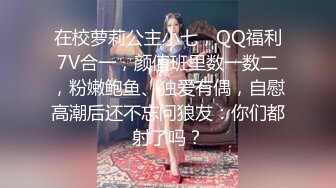 在校萝莉公主小七，QQ福利7V合一，颜值班里数一数二，粉嫩鲍鱼、独爱有偶，自慰高潮后还不忘问狼友：你们都射了吗？