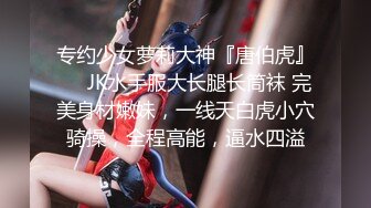 专约少女萝莉大神『唐伯虎』❤️JK水手服大长腿长筒袜 完美身材嫩妹，一线天白虎小穴骑操，全程高能，逼水四溢