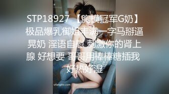 STP18927 【胸模冠军G奶】极品爆乳御姐丰满一字马掰逼晃奶 淫语自慰 刺激你的肾上腺 好想要 哥哥用棒棒糖插我 好热好湿