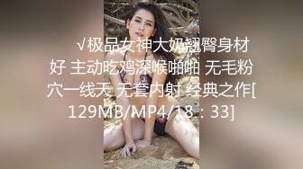 ❤️√极品女神大奶翘臀身材好 主动吃鸡深喉啪啪 无毛粉穴一线天 无套内射 经典之作[129MB/MP4/18：33]