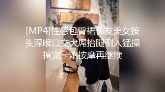 [MP4]性感包臀裙长发美女按头深喉口交大屌抬腿侧入猛操搞完一炮按摩再继续