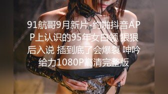 91航哥9月新片-约啪抖音APP上认识的95年女白领 狠狠后入说 插到底了会爆裂 呻吟给力1080P高清完整版