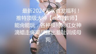 ❤️最新2024无水首发福利！推特顶级大神【elc调教师】能肏能玩，各种模特网红女神滴蜡走绳喝尿露出羞耻训成母狗