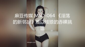 麻豆传媒 MSD-064 《淫荡的新邻居》难以按捺的赤裸挑逗