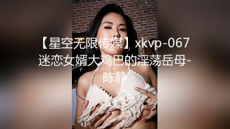 【星空无限传媒】xkvp-067 迷恋女婿大鸡巴的淫荡岳母-陈静