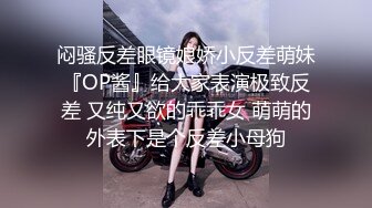 闷骚反差眼镜娘娇小反差萌妹『OP酱』给大家表演极致反差 又纯又欲的乖乖女 萌萌的外表下是个反差小母狗