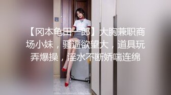 【冈本龟田一郎】大胸兼职商场小妹，骚逼欲望大，道具玩弄爆操，淫水不断娇喘连绵