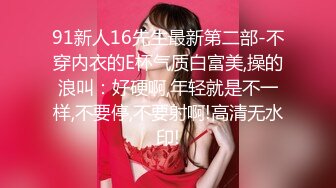 91新人16先生最新第二部-不穿内衣的E杯气质白富美,操的浪叫：好硬啊,年轻就是不一样,不要停,不要射啊!高清无水印!