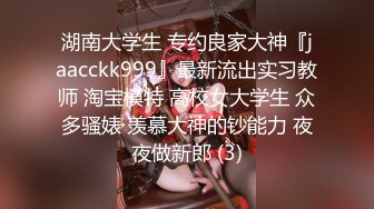 湖南大学生 专约良家大神『jaacckk999』最新流出实习教师 淘宝模特 高校女大学生 众多骚婊 羡慕大神的钞能力 夜夜做新郎 (3)