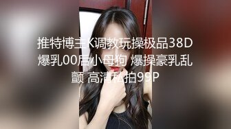 推特博主K调教玩操极品38D爆乳00后小母狗 爆操豪乳乱颤 高清私拍99P