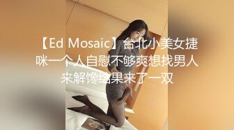 【Ed Mosaic】台北小美女捷咪一个人自慰不够爽想找男人来解馋结果来了一双