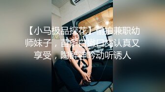 【小马极品探花】偷拍兼职幼师妹子，苗条白嫩口交认真又享受，陶醉呻吟动听诱人