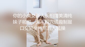 你的小美女新人长相甜美清纯妹子啪啪，无毛粉穴情趣制服口交骑坐特写后入猛操