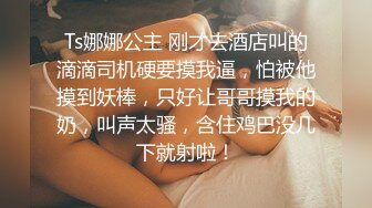 Ts娜娜公主 刚才去酒店叫的滴滴司机硬要摸我逼，怕被他摸到妖棒，只好让哥哥摸我的奶，叫声太骚，含住鸡巴没几下就射啦！