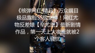 《核弹网红 精品》万众瞩目极品露脸SS级女神！网红尤物反差婊【辛尤里】最新剧情作品，第一天上大夜班就被2个客人骚扰