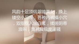 风韵十足顶级眼镜美女，换上镂空小吊带，各种内裤摸小穴，双指抠入出白浆，揉搓阴蒂浪叫，爽死我极度淫骚