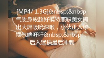 [MP4/ 1.3G]&nbsp;&nbsp;气质身段超好模特兼职美女掏出大屌吸吮深喉，小伙正入爆操气喘吁吁&nbsp;&nbsp;，后入猛操最后冲刺